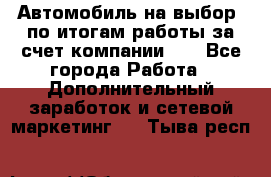 Автомобиль на выбор -по итогам работы за счет компании!!! - Все города Работа » Дополнительный заработок и сетевой маркетинг   . Тыва респ.